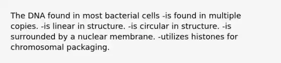 The DNA found in most bacterial cells -is found in multiple copies. -is linear in structure. -is circular in structure. -is surrounded by a nuclear membrane. -utilizes histones for chromosomal packaging.