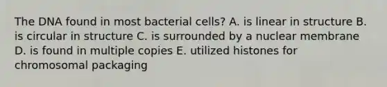 The DNA found in most bacterial cells? A. is linear in structure B. is circular in structure C. is surrounded by a nuclear membrane D. is found in multiple copies E. utilized histones for chromosomal packaging