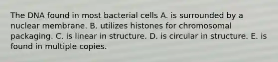 The DNA found in most bacterial cells A. is surrounded by a nuclear membrane. B. utilizes histones for chromosomal packaging. C. is linear in structure. D. is circular in structure. E. is found in multiple copies.