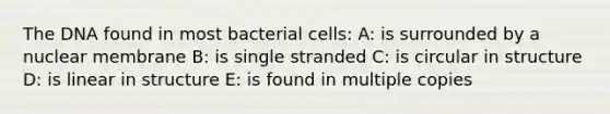 The DNA found in most bacterial cells: A: is surrounded by a nuclear membrane B: is single stranded C: is circular in structure D: is linear in structure E: is found in multiple copies