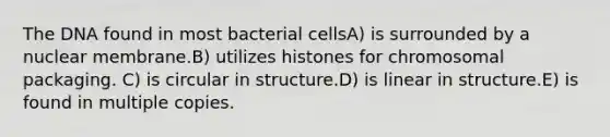 The DNA found in most bacterial cellsA) is surrounded by a nuclear membrane.B) utilizes histones for chromosomal packaging. C) is circular in structure.D) is linear in structure.E) is found in multiple copies.