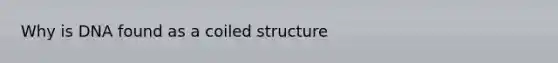 Why is DNA found as a coiled structure