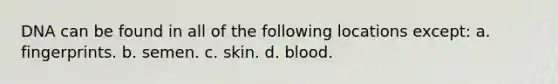 DNA can be found in all of the following locations except: a. fingerprints. b. semen. c. skin. d. blood.