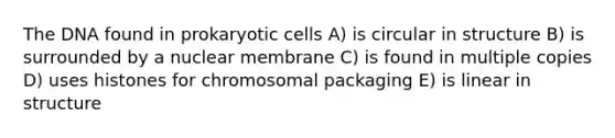 The DNA found in prokaryotic cells A) is circular in structure B) is surrounded by a nuclear membrane C) is found in multiple copies D) uses histones for chromosomal packaging E) is linear in structure