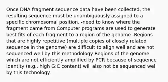 Once DNA fragment sequence data have been collected, the resulting sequence must be unambiguously assigned to a specific chromosomal position. -need to know where the fragment came from Computer programs are used to generate best fits of each fragment to a region of the genome -Regions that are highly repetitive (multiple copies of closely related sequence in the genome) are difficult to align well and are not sequenced well by this methodology Regions of the genome which are not efficiently amplified by PCR because of sequence identity (e.g., high G:C content) will also not be sequenced well by this technology.