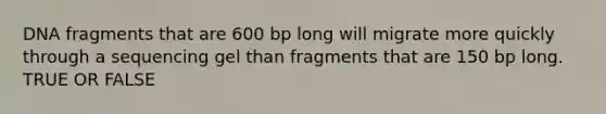 DNA fragments that are 600 bp long will migrate more quickly through a sequencing gel than fragments that are 150 bp long. TRUE OR FALSE