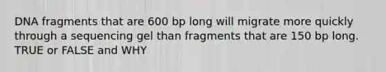 DNA fragments that are 600 bp long will migrate more quickly through a sequencing gel than fragments that are 150 bp long. TRUE or FALSE and WHY