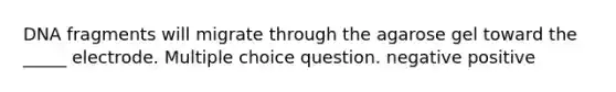 DNA fragments will migrate through the agarose gel toward the _____ electrode. Multiple choice question. negative positive