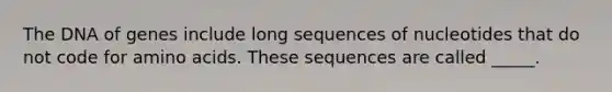 The DNA of genes include long sequences of nucleotides that do not code for amino acids. These sequences are called _____.