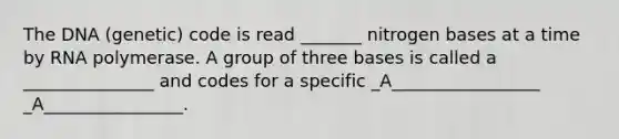 The DNA (genetic) code is read _______ nitrogen bases at a time by RNA polymerase. A group of three bases is called a _______________ and codes for a specific _A_________________ _A________________.