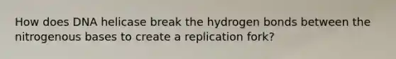 How does DNA helicase break the hydrogen bonds between the nitrogenous bases to create a replication fork?