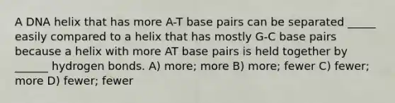 A DNA helix that has more A-T base pairs can be separated _____ easily compared to a helix that has mostly G-C base pairs because a helix with more AT base pairs is held together by ______ hydrogen bonds. A) more; more B) more; fewer C) fewer; more D) fewer; fewer