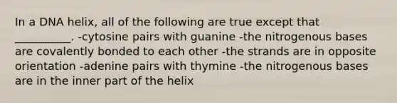 In a DNA helix, all of the following are true except that __________. -cytosine pairs with guanine -the nitrogenous bases are covalently bonded to each other -the strands are in opposite orientation -adenine pairs with thymine -the nitrogenous bases are in the inner part of the helix