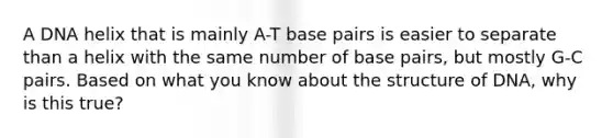 A DNA helix that is mainly A-T base pairs is easier to separate than a helix with the same number of base pairs, but mostly G-C pairs. Based on what you know about the structure of DNA, why is this true?