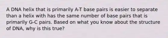 A DNA helix that is primarily A-T base pairs is easier to separate than a helix with has the same number of base pairs that is primarily G-C pairs. Based on what you know about the structure of DNA, why is this true?