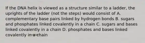 If the DNA helix is viewed as a structure similar to a ladder, the uprights of the ladder (not the steps) would consist of A. complementary base pairs linked by hydrogen bonds B. sugars and phosphates linked covalently in a chain C. sugars and bases linked covalently in a chain D. phosphates and bases linked covalently in a chain