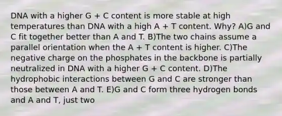 DNA with a higher G + C content is more stable at high temperatures than DNA with a high A + T content. Why? A)G and C fit together better than A and T. B)The two chains assume a parallel orientation when the A + T content is higher. C)The negative charge on the phosphates in the backbone is partially neutralized in DNA with a higher G + C content. D)The hydrophobic interactions between G and C are stronger than those between A and T. E)G and C form three hydrogen bonds and A and T, just two