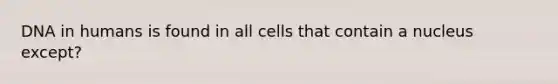 DNA in humans is found in all cells that contain a nucleus except?