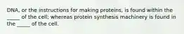 DNA, or the instructions for making proteins, is found within the _____ of the cell; whereas protein synthesis machinery is found in the _____ of the cell.