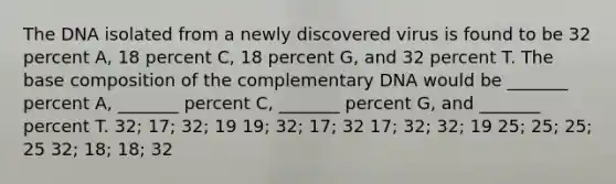 The DNA isolated from a newly discovered virus is found to be 32 percent A, 18 percent C, 18 percent G, and 32 percent T. The base composition of the complementary DNA would be _______ percent A, _______ percent C, _______ percent G, and _______ percent T. 32; 17; 32; 19 19; 32; 17; 32 17; 32; 32; 19 25; 25; 25; 25 32; 18; 18; 32