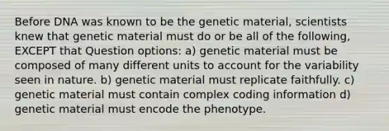 Before DNA was known to be the genetic material, scientists knew that genetic material must do or be all of the following, EXCEPT that Question options: a) genetic material must be composed of many different units to account for the variability seen in nature. b) genetic material must replicate faithfully. c) genetic material must contain complex coding information d) genetic material must encode the phenotype.