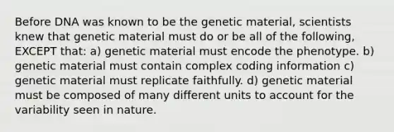 Before DNA was known to be the genetic material, scientists knew that genetic material must do or be all of the following, EXCEPT that: a) genetic material must encode the phenotype. b) genetic material must contain complex coding information c) genetic material must replicate faithfully. d) genetic material must be composed of many different units to account for the variability seen in nature.