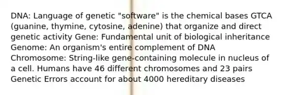 DNA: Language of genetic "software" is the chemical bases GTCA (guanine, thymine, cytosine, adenine) that organize and direct genetic activity Gene: Fundamental unit of biological inheritance Genome: An organism's entire complement of DNA Chromosome: String-like gene-containing molecule in nucleus of a cell. Humans have 46 different chromosomes and 23 pairs Genetic Errors account for about 4000 hereditary diseases