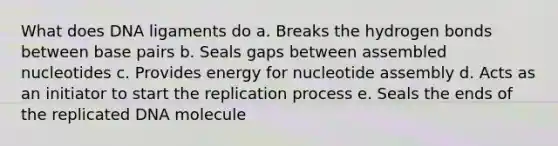 What does DNA ligaments do a. Breaks the hydrogen bonds between base pairs b. Seals gaps between assembled nucleotides c. Provides energy for nucleotide assembly d. Acts as an initiator to start the replication process e. Seals the ends of the replicated DNA molecule