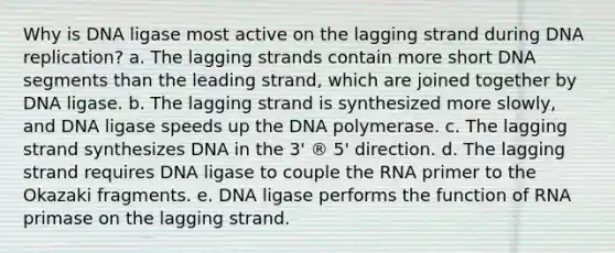 Why is DNA ligase most active on the lagging strand during DNA replication? a. The lagging strands contain more short DNA segments than the leading strand, which are joined together by DNA ligase. b. The lagging strand is synthesized more slowly, and DNA ligase speeds up the DNA polymerase. c. The lagging strand synthesizes DNA in the 3' ® 5' direction. d. The lagging strand requires DNA ligase to couple the RNA primer to the Okazaki fragments. e. DNA ligase performs the function of RNA primase on the lagging strand.