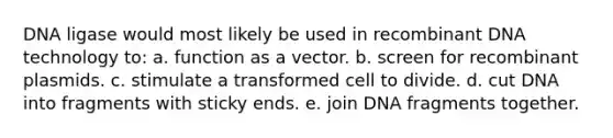 DNA ligase would most likely be used in recombinant DNA technology to: a. function as a vector. b. screen for recombinant plasmids. c. stimulate a transformed cell to divide. d. cut DNA into fragments with sticky ends. e. join DNA fragments together.