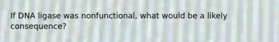 If DNA ligase was nonfunctional, what would be a likely consequence?