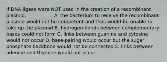 If DNA ligase were NOT used in the creation of a recombinant plasmid, __________. A. the bacterium to receive the recombinant plasmid would not be competent and thus would be unable to take up the plasmid B. hydrogen bonds between complementary bases could not form C. links between guanine and cytosine would not occur D. base-pairing would occur but the sugar phosphate backbone would not be connected E. links between adenine and thymine would not occur