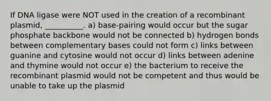 If DNA ligase were NOT used in the creation of a recombinant plasmid, __________. a) base-pairing would occur but the sugar phosphate backbone would not be connected b) hydrogen bonds between complementary bases could not form c) links between guanine and cytosine would not occur d) links between adenine and thymine would not occur e) the bacterium to receive the recombinant plasmid would not be competent and thus would be unable to take up the plasmid