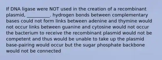 If DNA ligase were NOT used in the creation of a recombinant plasmid, __________. hydrogen bonds between complementary bases could not form links between adenine and thymine would not occur links between guanine and cytosine would not occur the bacterium to receive the recombinant plasmid would not be competent and thus would be unable to take up the plasmid base-pairing would occur but the sugar phosphate backbone would not be connected