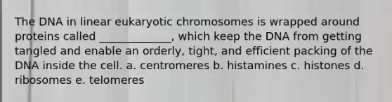 The DNA in linear eukaryotic chromosomes is wrapped around proteins called _____________, which keep the DNA from getting tangled and enable an orderly, tight, and efficient packing of the DNA inside the cell. a. centromeres b. histamines c. histones d. ribosomes e. telomeres