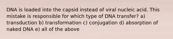 DNA is loaded into the capsid instead of viral nucleic acid. This mistake is responsible for which type of DNA transfer? a) transduction b) transformation c) conjugation d) absorption of naked DNA e) all of the above