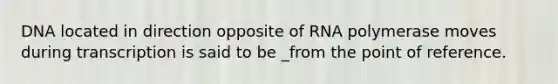 DNA located in direction opposite of RNA polymerase moves during transcription is said to be _from the point of reference.