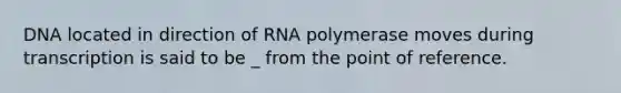 DNA located in direction of RNA polymerase moves during transcription is said to be _ from the point of reference.