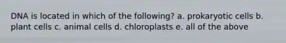 DNA is located in which of the following? a. prokaryotic cells b. plant cells c. animal cells d. chloroplasts e. all of the above