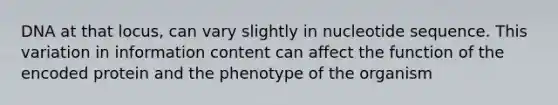 DNA at that locus, can vary slightly in nucleotide sequence. This variation in information content can affect the function of the encoded protein and the phenotype of the organism