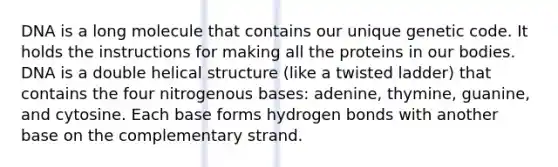 DNA is a long molecule that contains our unique genetic code. It holds the instructions for making all the proteins in our bodies. DNA is a double helical structure (like a twisted ladder) that contains the four nitrogenous bases: adenine, thymine, guanine, and cytosine. Each base forms hydrogen bonds with another base on the complementary strand.