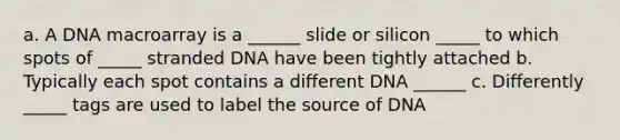 a. A DNA macroarray is a ______ slide or silicon _____ to which spots of _____ stranded DNA have been tightly attached b. Typically each spot contains a different DNA ______ c. Differently _____ tags are used to label the source of DNA