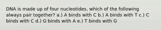 DNA is made up of four nucleotides, which of the following always pair together? a.) A binds with C b.) A binds with T c.) C binds with C d.) G binds with A e.) T binds with G