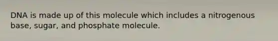 DNA is made up of this molecule which includes a nitrogenous base, sugar, and phosphate molecule.