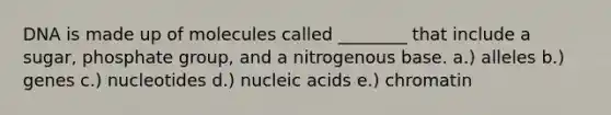 DNA is made up of molecules called ________ that include a sugar, phosphate group, and a nitrogenous base. a.) alleles b.) genes c.) nucleotides d.) nucleic acids e.) chromatin