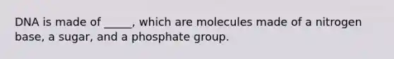 DNA is made of _____, which are molecules made of a nitrogen base, a sugar, and a phosphate group.