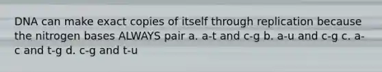 DNA can make exact copies of itself through replication because the nitrogen bases ALWAYS pair a. a-t and c-g b. a-u and c-g c. a-c and t-g d. c-g and t-u