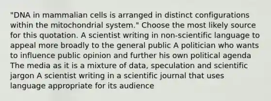 "DNA in mammalian cells is arranged in distinct configurations within the mitochondrial system." Choose the most likely source for this quotation. A scientist writing in non-scientific language to appeal more broadly to the general public A politician who wants to influence public opinion and further his own political agenda The media as it is a mixture of data, speculation and scientific jargon A scientist writing in a scientific journal that uses language appropriate for its audience