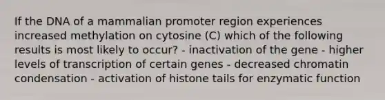 If the DNA of a mammalian promoter region experiences increased methylation on cytosine (C) which of the following results is most likely to occur? - inactivation of the gene - higher levels of transcription of certain genes - decreased chromatin condensation - activation of histone tails for enzymatic function