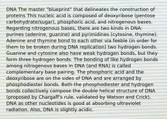 DNA The master "blueprint" that delineates the construction of proteins This nucleic acid is composed of deoxyribose (pentose carbohydrate/sugar), phosphoric acid, and nitrogenous bases. Regarding nitrogenous bases, there are two kinds in DNA: purines (adenine, guanine) and pyrimidines (cytosine, thymine). Adenine and thymine bond to each other via feeble (in order for them to be broken during DNA replication) two hydrogen bonds. Guanine and cytosine also have weak hydrogen bonds, but they form three hydrogen bonds. The bonding of like hydrogen bonds among nitrogenous bases in DNA (and RNA) is called complementary base pairing. The phosphoric acid and the deoxyribose are on the sides of DNA and are arranged by phosphodiester bonds. Both the phosphodiester and hydrogen bonds collectively compose the double helical structure of DNA (proposed by Chargaff's rule, validated by Watson and Crick). DNA as other nucleotides is good at absorbing ultraviolet radiation. Also, DNA is slightly acidic.